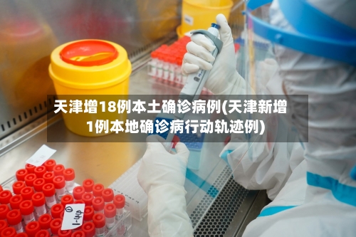 天津增18例本土确诊病例(天津新增1例本地确诊病行动轨迹例)
