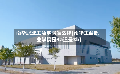 南华职业工商学院怎么样(南华工商职业学院是3a还是3b)