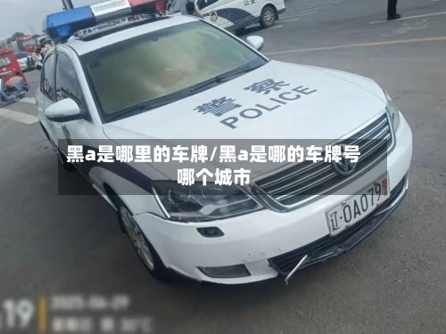 黑a是哪里的车牌/黑a是哪的车牌号哪个城市