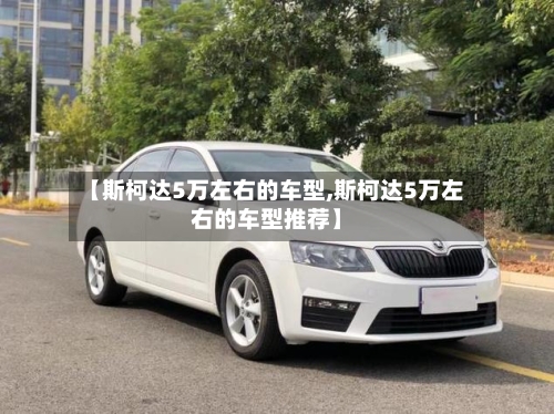 【斯柯达5万左右的车型,斯柯达5万左右的车型推荐】