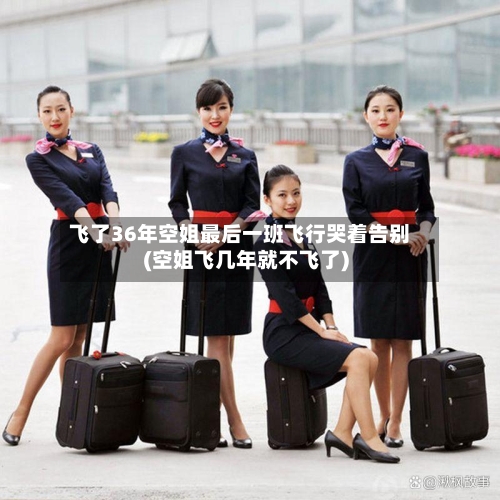 飞了36年空姐最后一班飞行哭着告别(空姐飞几年就不飞了)