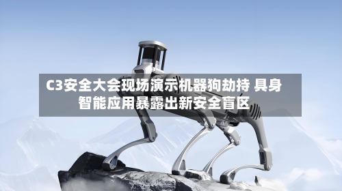 C3安全大会现场演示机器狗劫持 具身智能应用暴露出新安全盲区-第2张图片