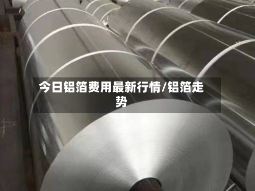今日铝箔费用最新行情/铝箔走势