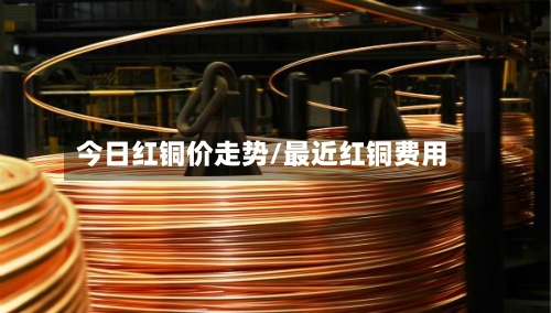今日红铜价走势/最近红铜费用-第3张图片
