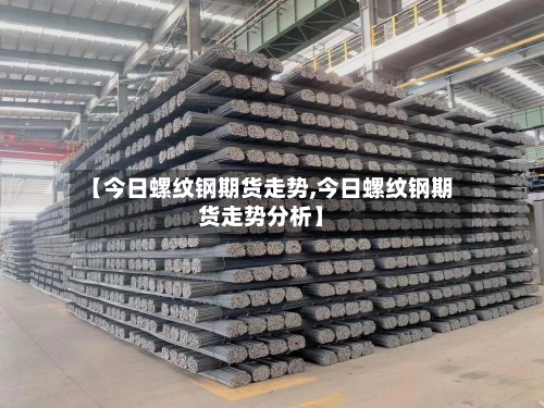 【今日螺纹钢期货走势,今日螺纹钢期货走势分析】-第2张图片