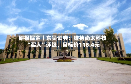 研报掘金丨东吴证券：维持尚太科技“买入”评级，目标价118.4元