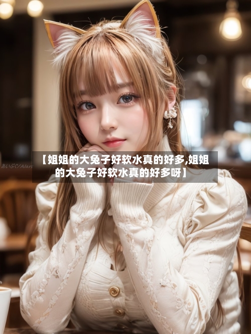 【姐姐的大兔子好软水真的好多,姐姐的大兔子好软水真的好多呀】