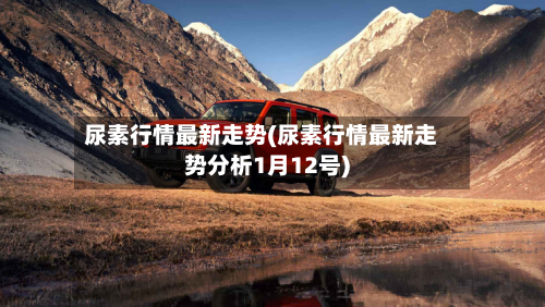 尿素行情最新走势(尿素行情最新走势分析1月12号)