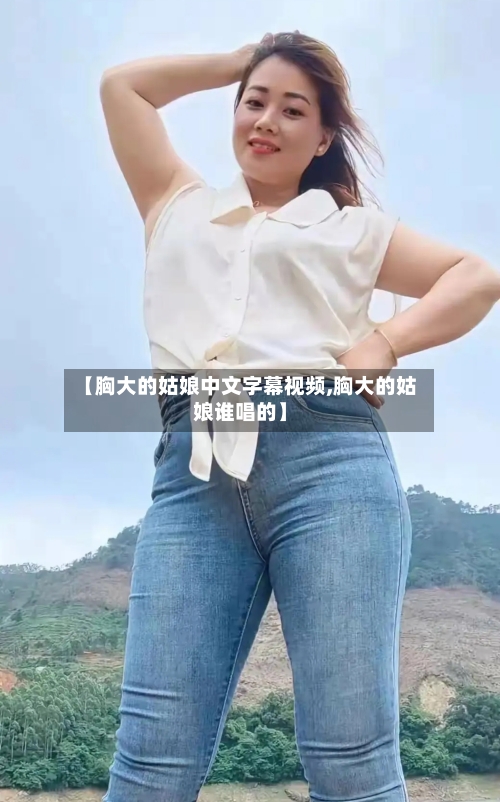 【胸大的姑娘中文字幕视频,胸大的姑娘谁唱的】