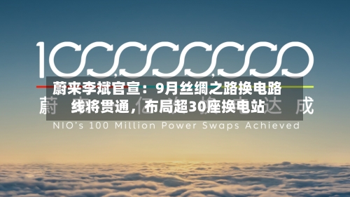 蔚来李斌官宣：9月丝绸之路换电路线将贯通，布局超30座换电站-第3张图片