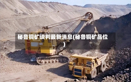 秘鲁铜矿谈判最新消息(秘鲁铜矿品位)