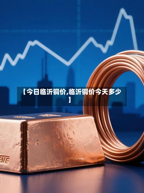 【今日临沂铜价,临沂铜价今天多少】
