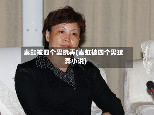 秦虹被四个男玩弄(秦虹被四个男玩弄小说)