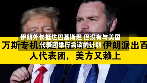 伊朗外长抵达巴基斯坦 但没有与美国代表团举行会谈的计划-第2张图片