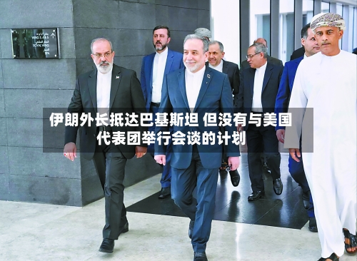 伊朗外长抵达巴基斯坦 但没有与美国代表团举行会谈的计划