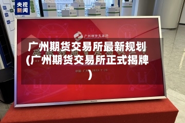 广州期货交易所最新规划(广州期货交易所正式揭牌)