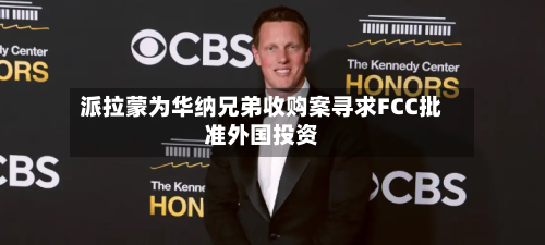 派拉蒙为华纳兄弟收购案寻求FCC批准外国投资-第2张图片