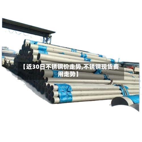 【近30日不锈钢价走势,不锈钢现货费用走势】