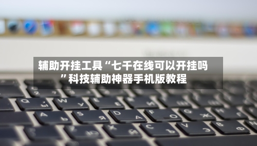 辅助开挂工具“七千在线可以开挂吗”科技辅助神器手机版教程