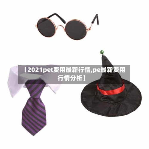【2021pet费用最新行情,pe最新费用行情分析】