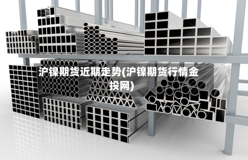 沪镍期货近期走势(沪镍期货行情金投网)