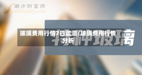 玻璃费用行情7日监测/玻璃费用行情分析-第2张图片