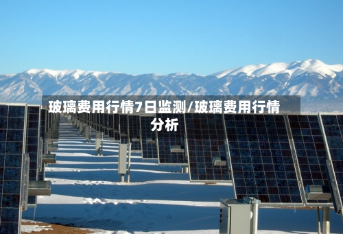 玻璃费用行情7日监测/玻璃费用行情分析