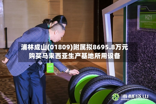 浦林成山(01809)附属拟8695.8万元购买马来西亚生产基地所用设备-第2张图片