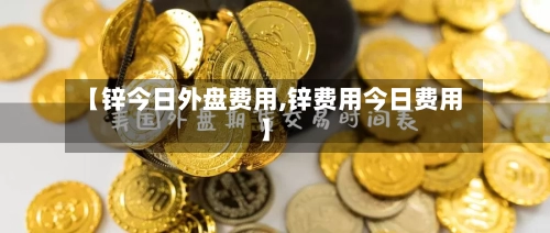 【锌今日外盘费用,锌费用今日费用】