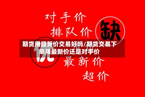 期货用最新价交易好吗/期货交易下单用最新价还是对手价-第3张图片