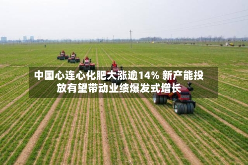 中国心连心化肥大涨逾14% 新产能投放有望带动业绩爆发式增长