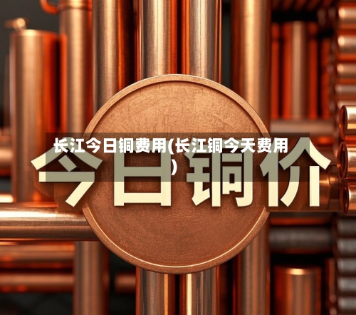 长江今日铜费用(长江铜今天费用)-第3张图片