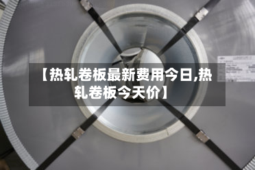 【热轧卷板最新费用今日,热轧卷板今天价】
