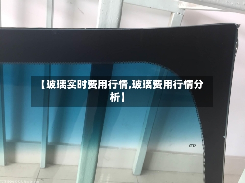 【玻璃实时费用行情,玻璃费用行情分析】-第3张图片