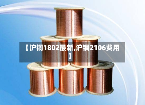 【沪铜1802最新,沪铜2106费用】-第2张图片