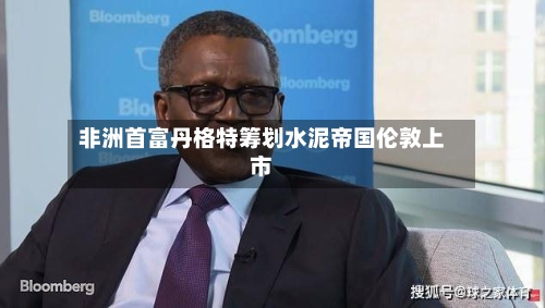 非洲首富丹格特筹划水泥帝国伦敦上市-第3张图片