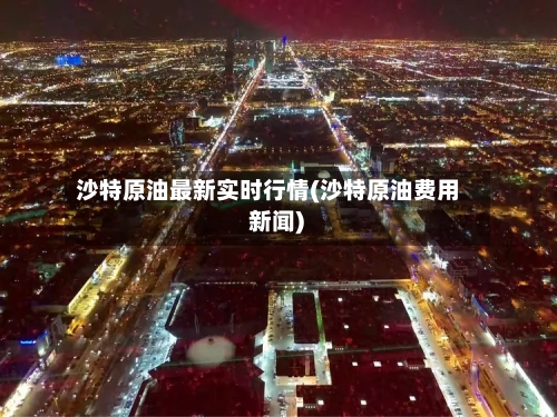 沙特原油最新实时行情(沙特原油费用 新闻)