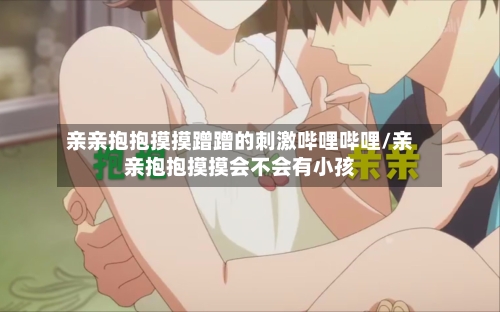 亲亲抱抱摸摸蹭蹭的刺激哔哩哔哩/亲亲抱抱摸摸会不会有小孩