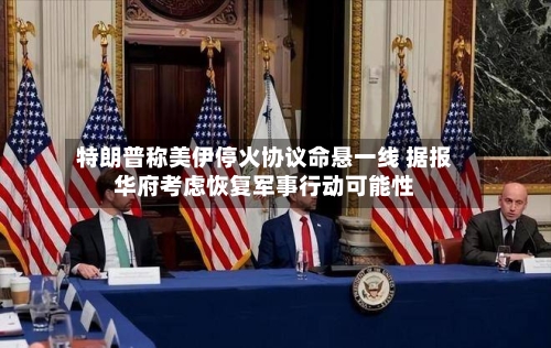 特朗普称美伊停火协议命悬一线 据报华府考虑恢复军事行动可能性-第2张图片