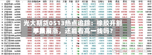 光大期货0513热点追踪：橡胶开割季费用不跌反涨，还能看高一线吗？