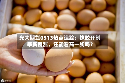 光大期货0513热点追踪：橡胶开割季费用不跌反涨，还能看高一线吗？-第2张图片