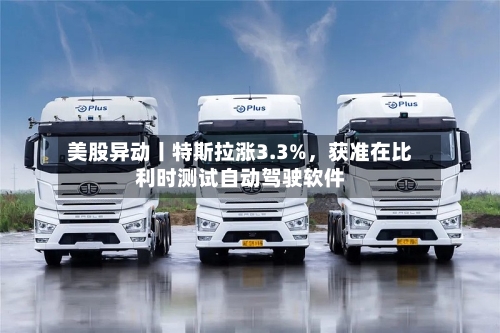 美股异动丨特斯拉涨3.3%，获准在比利时测试自动驾驶软件