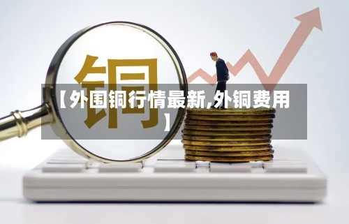 【外围铜行情最新,外铜费用】-第2张图片