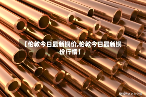 【伦敦今日最新铜价,伦敦今日最新铜价行情】