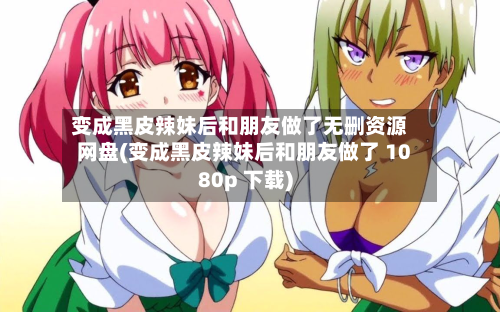 变成黑皮辣妹后和朋友做了无删资源网盘(变成黑皮辣妹后和朋友做了 1080p 下载)-第2张图片