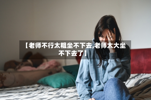 【老师不行太粗坐不下去,老师太大坐不下去了】