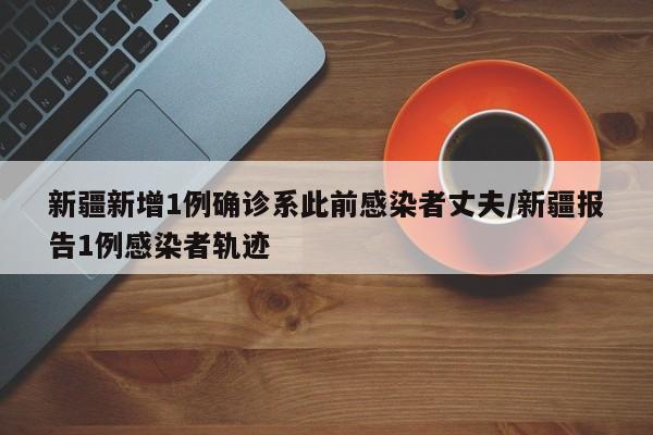 新疆新增1例确诊系此前感染者丈夫/新疆报告1例感染者轨迹