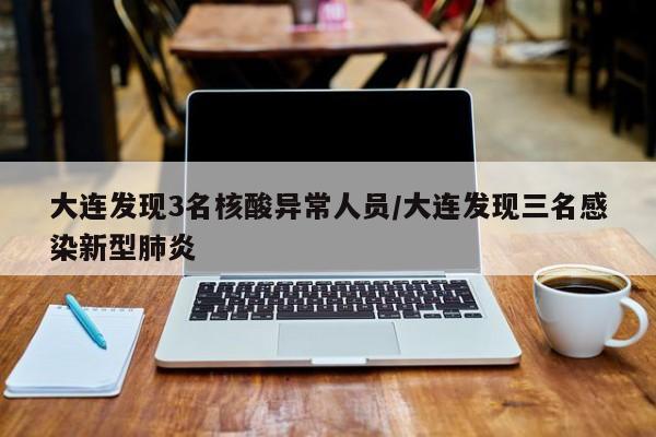 大连发现3名核酸异常人员/大连发现三名感染新型肺炎