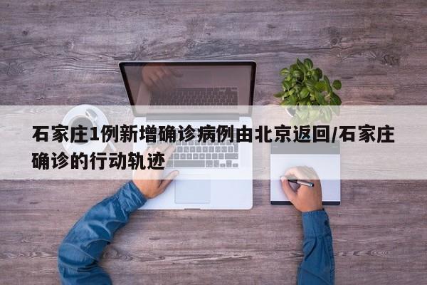 石家庄1例新增确诊病例由北京返回/石家庄确诊的行动轨迹