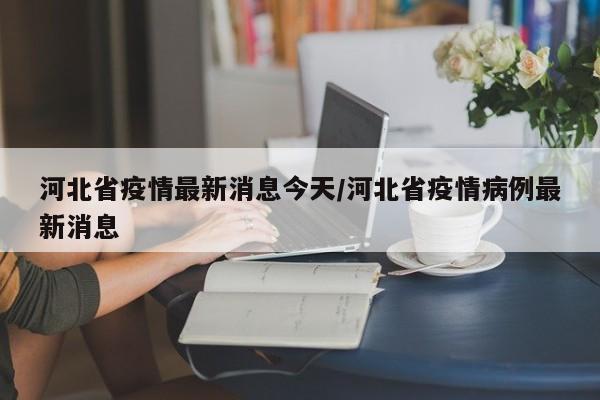 河北省疫情最新消息今天/河北省疫情病例最新消息